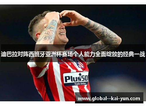 迪巴拉对阵西班牙亚洲杯赛场个人能力全面绽放的经典一战 迪巴拉对阵西班牙亚洲杯赛场个人能力全面绽放的经典一战