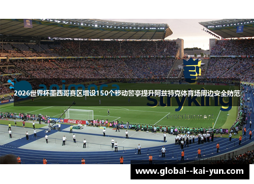 2026世界杯墨西哥赛区增设150个移动警亭提升阿兹特克体育场周边安全防范 2026世界杯墨西哥赛区增设150个移动警亭提升阿兹特克体育场周边安全防范