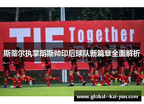 斯蒂尔执掌朗斯帅印后球队新篇章全面解析