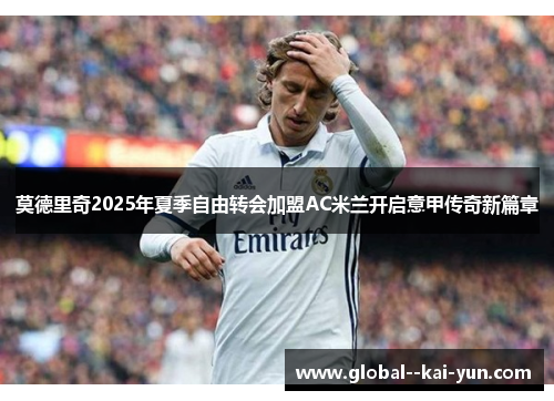莫德里奇2025年夏季自由转会加盟AC米兰开启意甲传奇新篇章