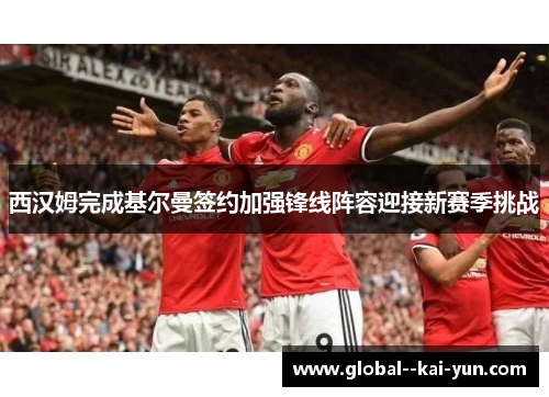 西汉姆完成基尔曼签约加强锋线阵容迎接新赛季挑战